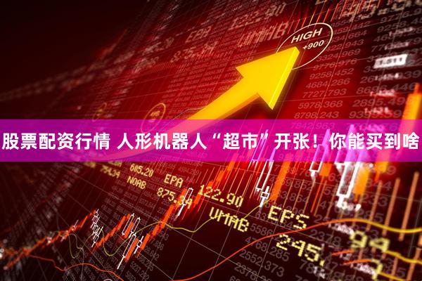 股票配资行情 人形机器人“超市”开张！你能买到啥