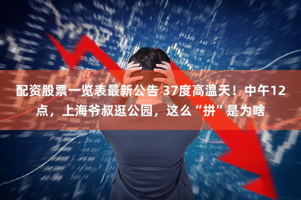 配资股票一览表最新公告 37度高温天！中午12点，上海爷叔逛公园，这么“拼”是为啥
