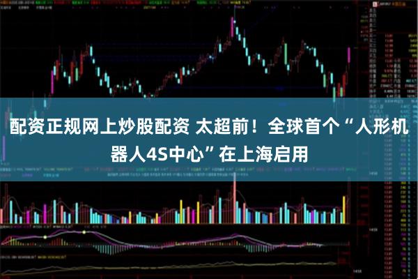 配资正规网上炒股配资 太超前！全球首个“人形机器人4S中心”在上海启用