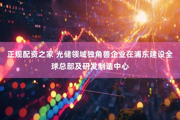正规配资之家 光储领域独角兽企业在浦东建设全球总部及研发制造中心
