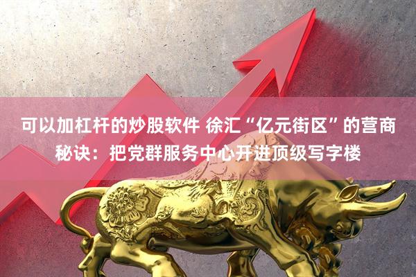 可以加杠杆的炒股软件 徐汇“亿元街区”的营商秘诀：把党群服务中心开进顶级写字楼