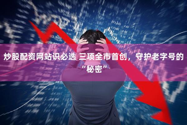 炒股配资网站识必选 三项全市首创，守护老字号的“秘密”