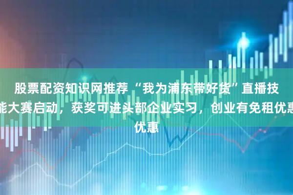 股票配资知识网推荐 “我为浦东带好货”直播技能大赛启动，获奖可进头部企业实习，创业有免租优惠