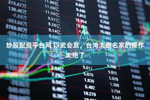 炒股配资平台网 以武会友，台湾太极名家的操作太绝了