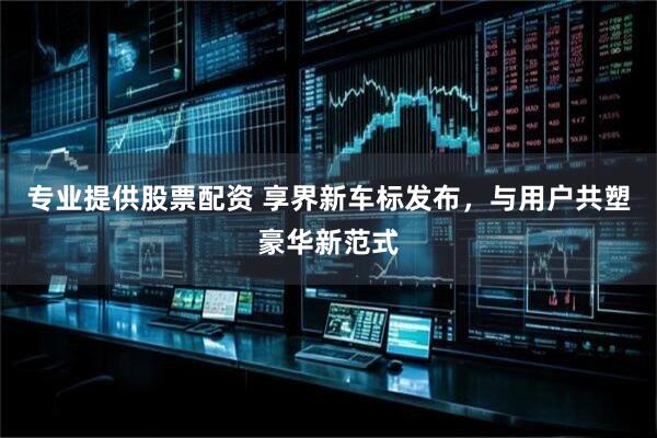 专业提供股票配资 享界新车标发布,与用户共塑豪华新范式