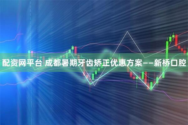配资网平台 成都暑期牙齿矫正优惠方案——新桥口腔