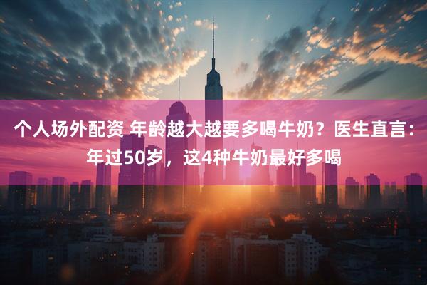 个人场外配资 年龄越大越要多喝牛奶？医生直言：年过50岁，这4种牛奶最好多喝