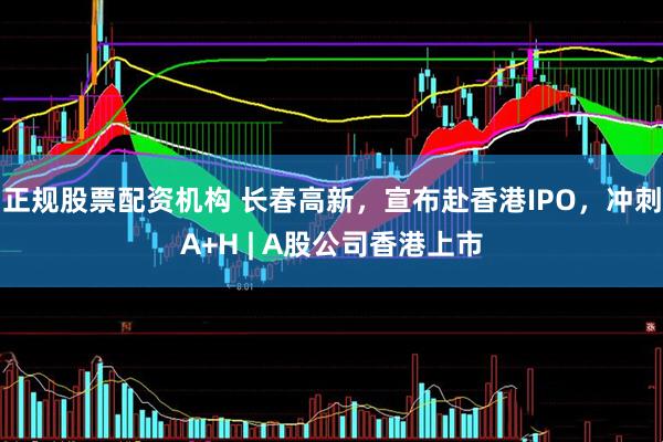 正规股票配资机构 长春高新，宣布赴香港IPO，冲刺A+H | A股公司香港上市