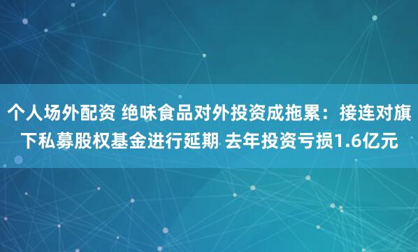 个人场外配资 绝味食品对外投资成拖累：接连对旗下私募股权基金进行延期 去年投资亏损1.6亿元