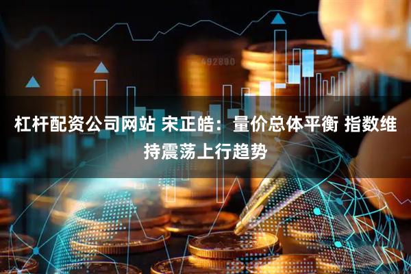 杠杆配资公司网站 宋正皓：量价总体平衡 指数维持震荡上行趋势