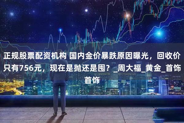 正规股票配资机构 国内金价暴跌原因曝光，回收价只有756元，现在是抛还是囤？_周大福_黄金_首饰