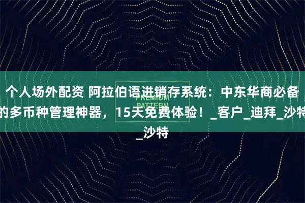 个人场外配资 阿拉伯语进销存系统：中东华商必备的多币种管理神器，15天免费体验！_客户_迪拜_沙特