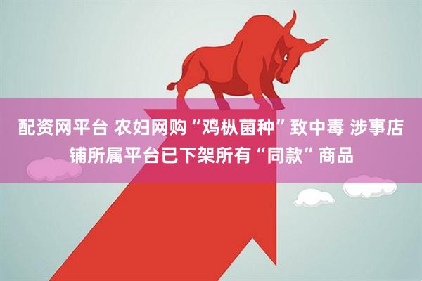 配资网平台 农妇网购“鸡枞菌种”致中毒 涉事店铺所属平台已下架所有“同款”商品