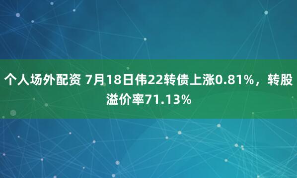 个人场外配资 7月18日伟22转债上涨0.81%，转股溢价率71.13%