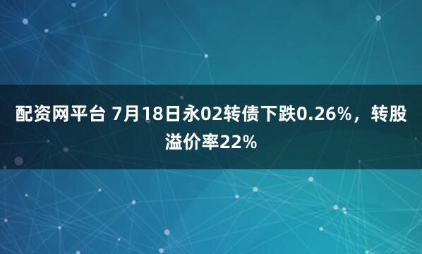 配资网平台 7月18日永02转债下跌0.26%，转股溢价率22%