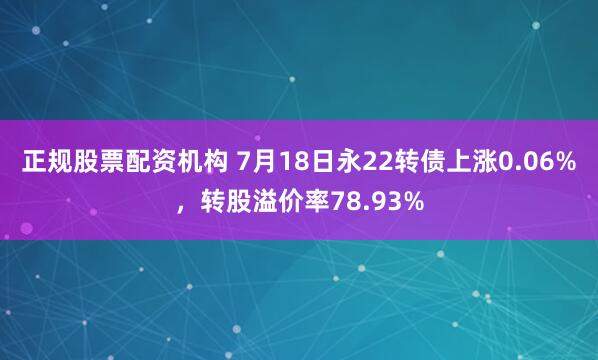 正规股票配资机构 7月18日永22转债上涨0.06%，转股溢价率78.93%