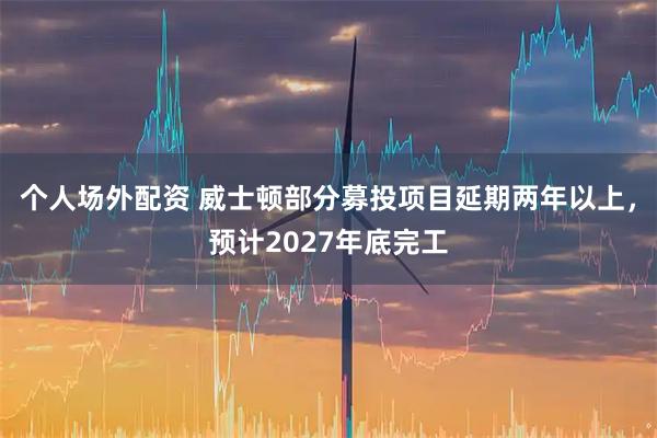 个人场外配资 威士顿部分募投项目延期两年以上，预计2027年底完工