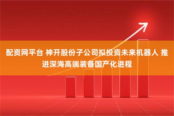 配资网平台 神开股份子公司拟投资未来机器人 推进深海高端装备国产化进程
