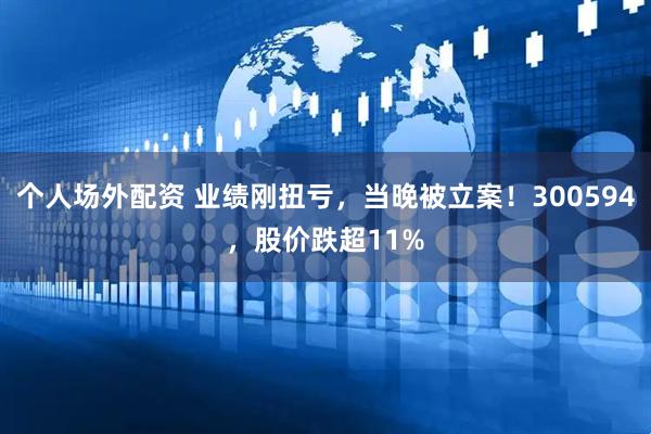 个人场外配资 业绩刚扭亏，当晚被立案！300594，股价跌超11%
