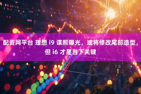 配资网平台 理想 i9 谍照曝光，或将修改尾部造型，但 i6 才是当下关键