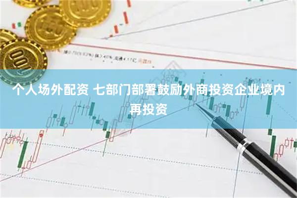 个人场外配资 七部门部署鼓励外商投资企业境内再投资