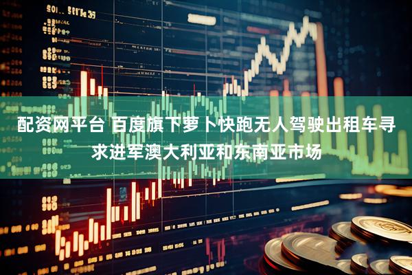 配资网平台 百度旗下萝卜快跑无人驾驶出租车寻求进军澳大利亚和东南亚市场