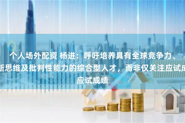 个人场外配资 杨进：呼吁培养具有全球竞争力、创新思维及批判性能力的综合型人才，而非仅关注应试成绩