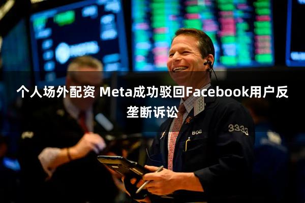 个人场外配资 Meta成功驳回Facebook用户反垄断诉讼