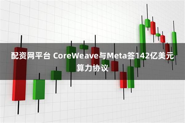 配资网平台 CoreWeave与Meta签142亿美元算力协议