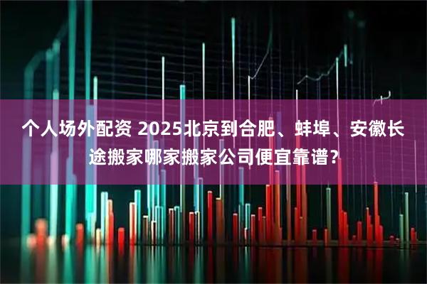 个人场外配资 2025北京到合肥、蚌埠、安徽长途搬家哪家搬家公司便宜靠谱？