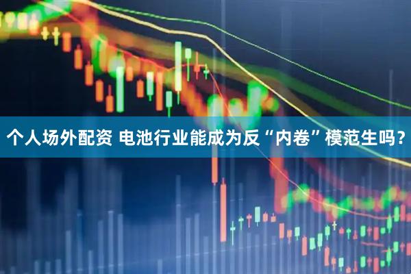 个人场外配资 电池行业能成为反“内卷”模范生吗？