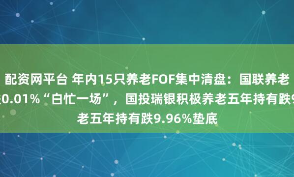 配资网平台 年内15只养老FOF集中清盘：国联养老FOF三年跌0.01%“白忙一场”，国投瑞银积极养老五年持有跌9.96%垫底