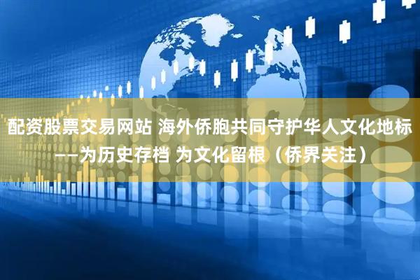 配资股票交易网站 海外侨胞共同守护华人文化地标——为历史存档 为文化留根（侨界关注）
