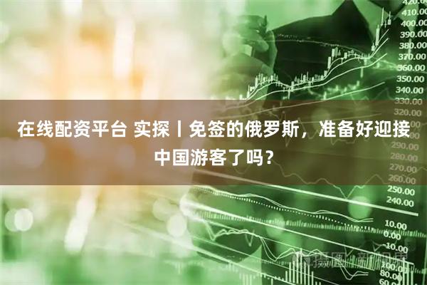 在线配资平台 实探丨免签的俄罗斯，准备好迎接中国游客了吗？