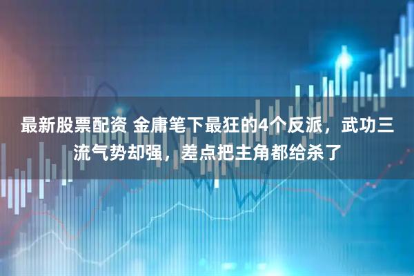 最新股票配资 金庸笔下最狂的4个反派，武功三流气势却强，差点把主角都给杀了