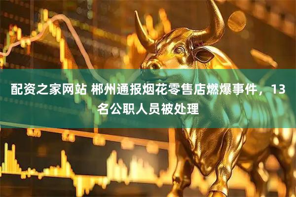 配资之家网站 郴州通报烟花零售店燃爆事件,13名公职人员被处理