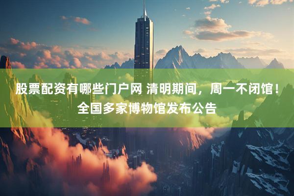 股票配资有哪些门户网 清明期间，周一不闭馆！全国多家博物馆发布公告
