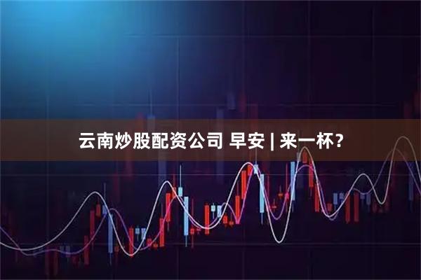云南炒股配资公司 早安 | 来一杯？