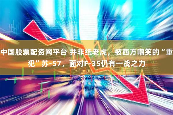 中国股票配资网平台 并非纸老虎，被西方嘲笑的“重犯”苏-57，面对F-35仍有一战之力
