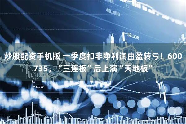 炒股配资手机版 一季度扣非净利润由盈转亏！600735，“三连板”后上演“天地板”