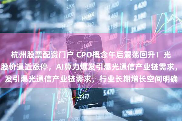 杭州股票配资门户 CPO概念午后震荡回升！光通信核心企业光迅科技股价逼近涨停，AI算力爆发引爆光通信产业链需求，行业长期增长空间明确