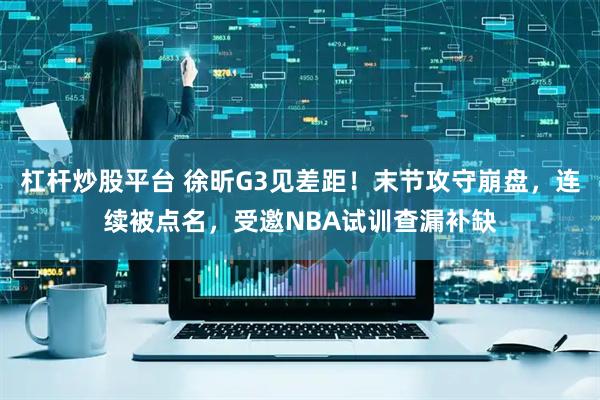 杠杆炒股平台 徐昕G3见差距！末节攻守崩盘，连续被点名，受邀NBA试训查漏补缺