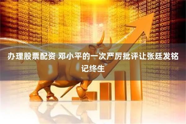 办理股票配资 邓小平的一次严厉批评让张廷发铭记终生
