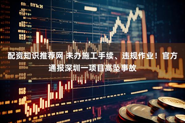 配资知识推荐网 未办施工手续、违规作业！官方通报深圳一项目高坠事故