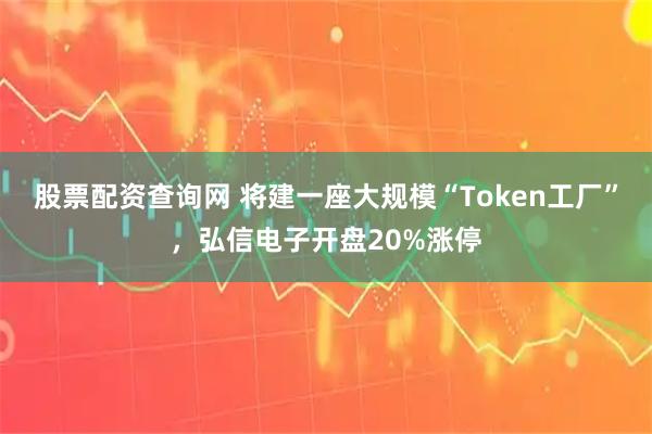 股票配资查询网 将建一座大规模“Token工厂”，弘信电子开盘20%涨停