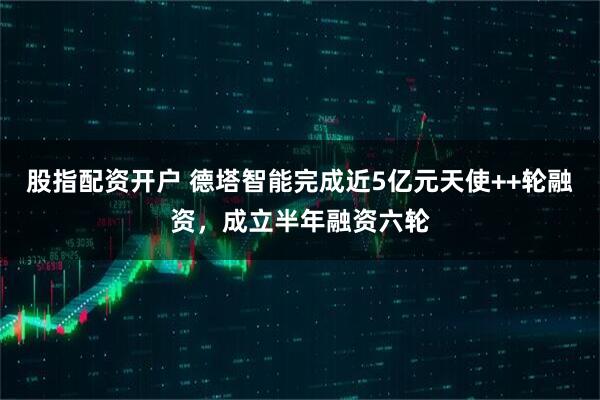 股指配资开户 德塔智能完成近5亿元天使++轮融资，成立半年融资六轮